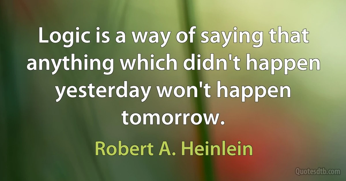 Logic is a way of saying that anything which didn't happen yesterday won't happen tomorrow. (Robert A. Heinlein)