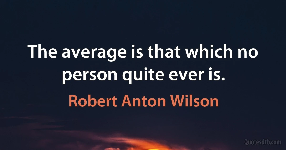 The average is that which no person quite ever is. (Robert Anton Wilson)