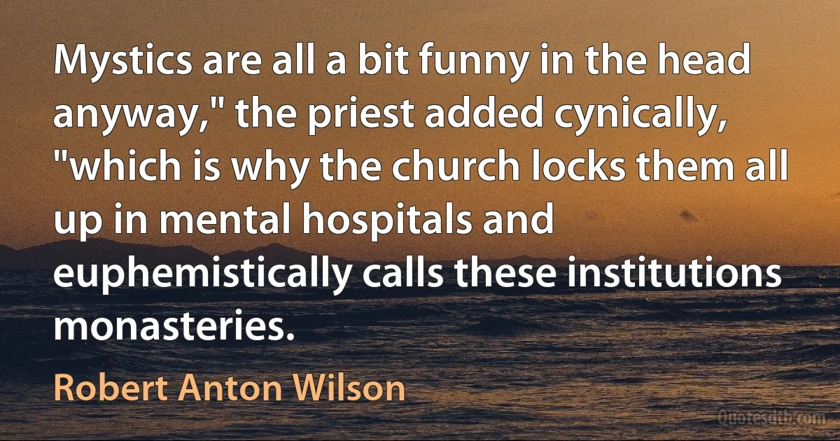 Mystics are all a bit funny in the head anyway," the priest added cynically, "which is why the church locks them all up in mental hospitals and euphemistically calls these institutions monasteries. (Robert Anton Wilson)