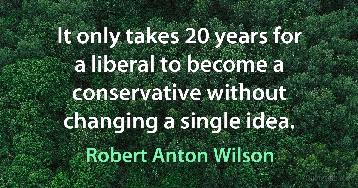 It only takes 20 years for a liberal to become a conservative without changing a single idea. (Robert Anton Wilson)