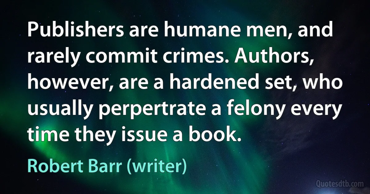 Publishers are humane men, and rarely commit crimes. Authors, however, are a hardened set, who usually perpertrate a felony every time they issue a book. (Robert Barr (writer))