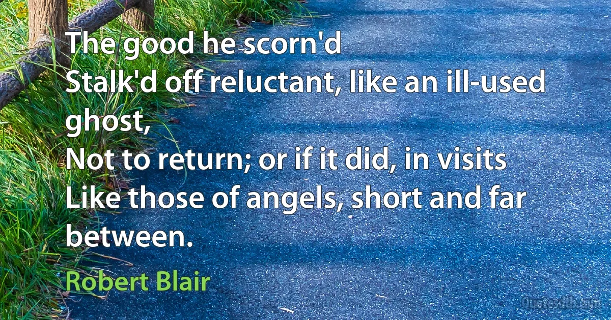 The good he scorn'd
Stalk'd off reluctant, like an ill-used ghost,
Not to return; or if it did, in visits
Like those of angels, short and far between. (Robert Blair)