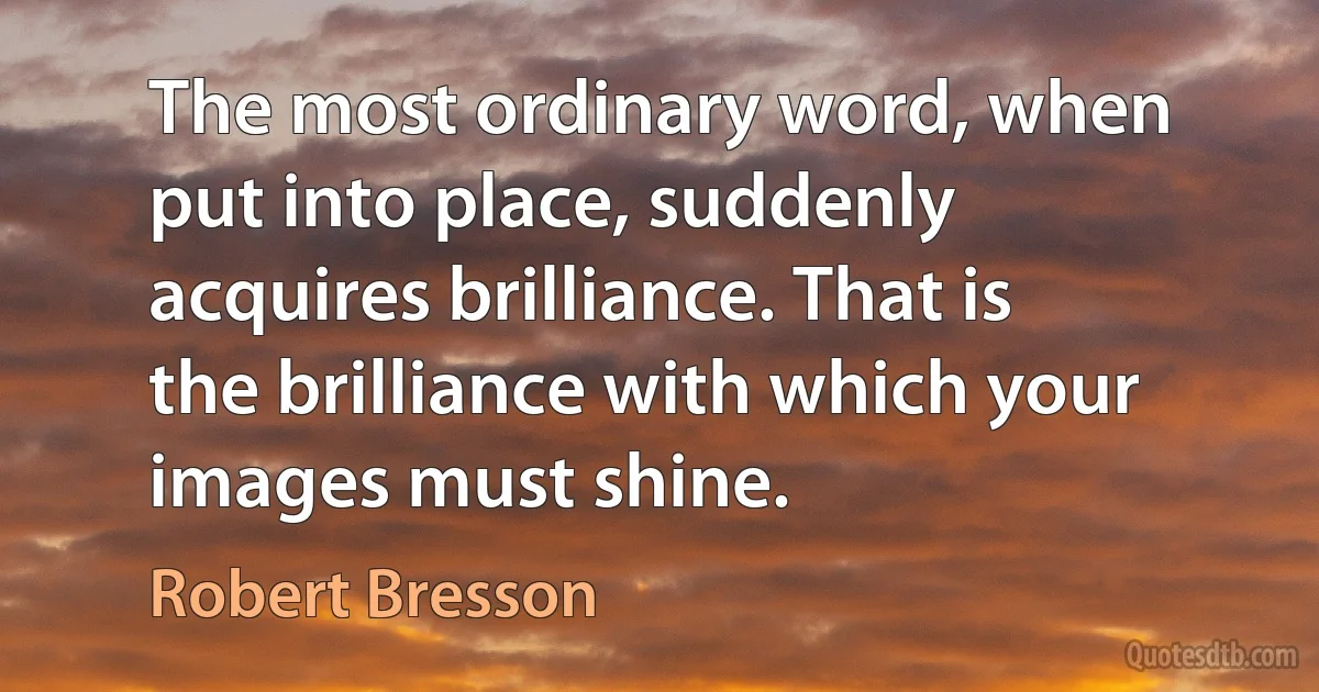 The most ordinary word, when put into place, suddenly acquires brilliance. That is the brilliance with which your images must shine. (Robert Bresson)