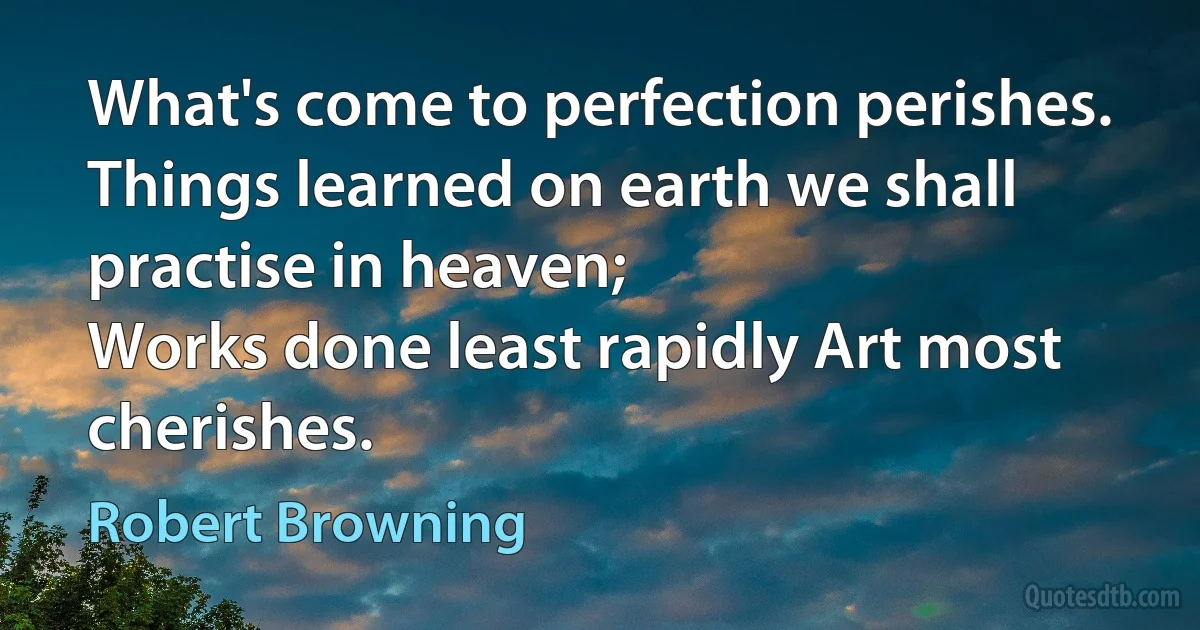 What's come to perfection perishes.
Things learned on earth we shall practise in heaven;
Works done least rapidly Art most cherishes. (Robert Browning)