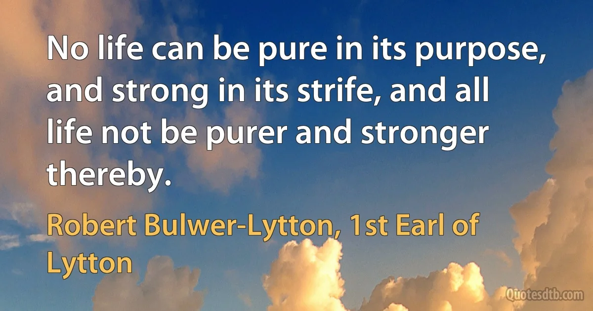 No life can be pure in its purpose, and strong in its strife, and all life not be purer and stronger thereby. (Robert Bulwer-Lytton, 1st Earl of Lytton)