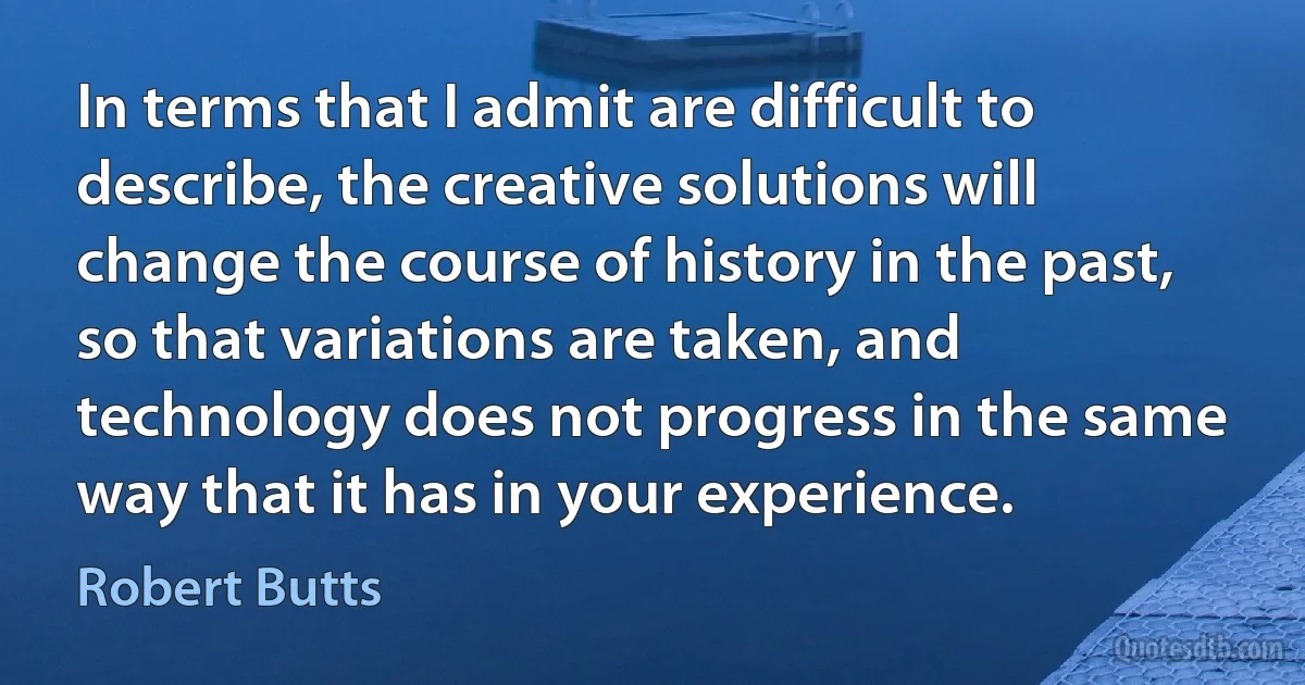 In terms that I admit are difficult to describe, the creative solutions will change the course of history in the past, so that variations are taken, and technology does not progress in the same way that it has in your experience. (Robert Butts)