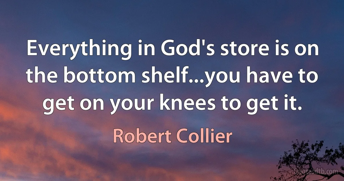 Everything in God's store is on the bottom shelf...you have to get on your knees to get it. (Robert Collier)