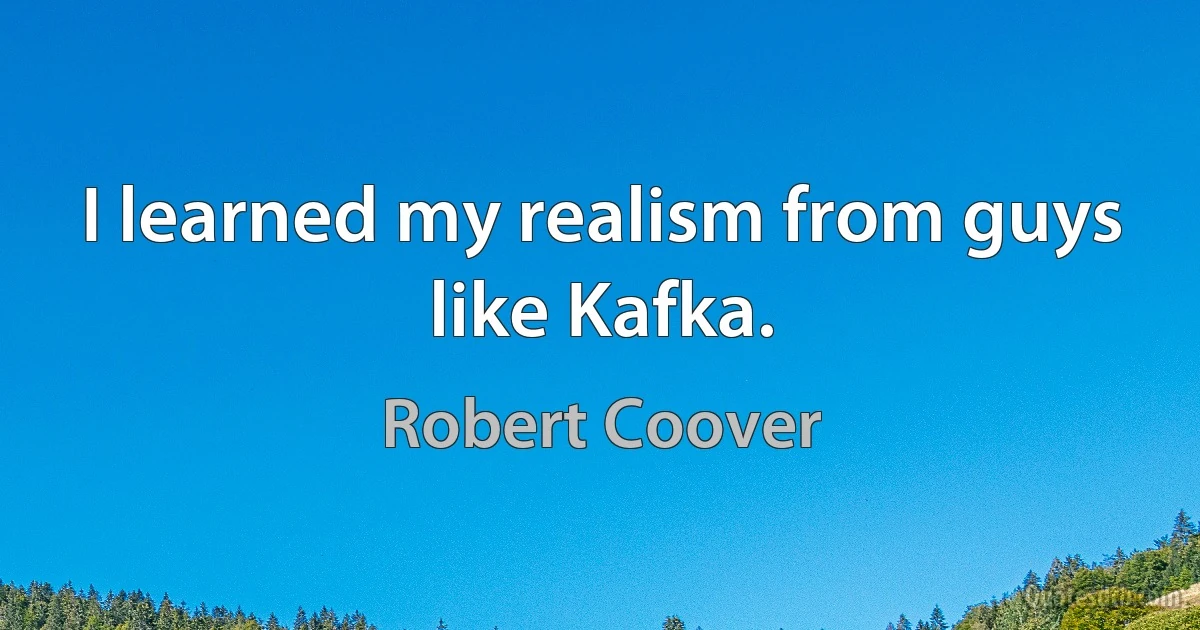 I learned my realism from guys like Kafka. (Robert Coover)