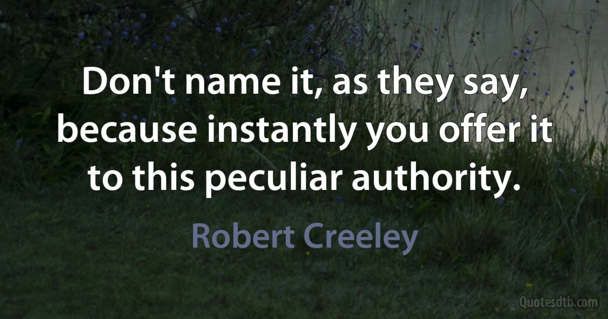 Don't name it, as they say, because instantly you offer it to this peculiar authority. (Robert Creeley)