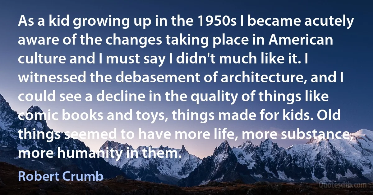 As a kid growing up in the 1950s I became acutely aware of the changes taking place in American culture and I must say I didn't much like it. I witnessed the debasement of architecture, and I could see a decline in the quality of things like comic books and toys, things made for kids. Old things seemed to have more life, more substance, more humanity in them. (Robert Crumb)