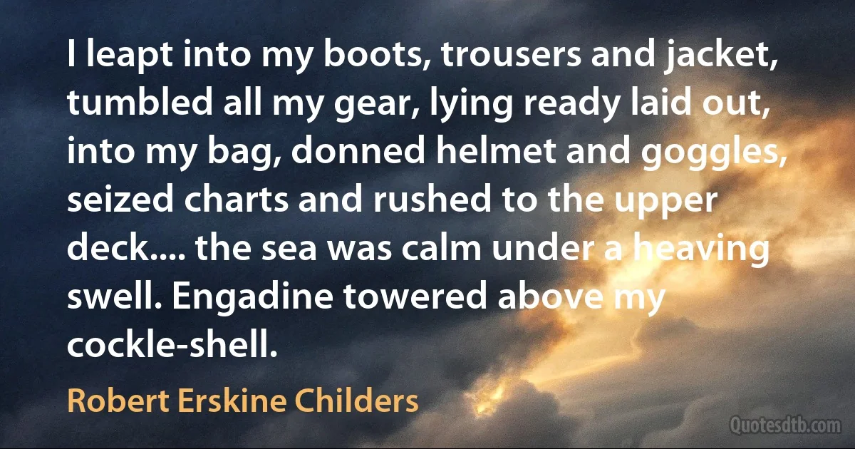 I leapt into my boots, trousers and jacket, tumbled all my gear, lying ready laid out, into my bag, donned helmet and goggles, seized charts and rushed to the upper deck.... the sea was calm under a heaving swell. Engadine towered above my cockle-shell. (Robert Erskine Childers)