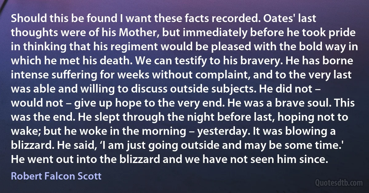 Should this be found I want these facts recorded. Oates' last thoughts were of his Mother, but immediately before he took pride in thinking that his regiment would be pleased with the bold way in which he met his death. We can testify to his bravery. He has borne intense suffering for weeks without complaint, and to the very last was able and willing to discuss outside subjects. He did not – would not – give up hope to the very end. He was a brave soul. This was the end. He slept through the night before last, hoping not to wake; but he woke in the morning – yesterday. It was blowing a blizzard. He said, ‘I am just going outside and may be some time.' He went out into the blizzard and we have not seen him since. (Robert Falcon Scott)