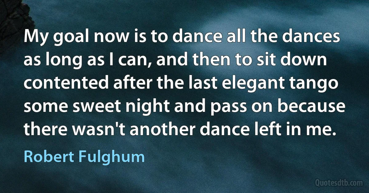 My goal now is to dance all the dances as long as I can, and then to sit down contented after the last elegant tango some sweet night and pass on because there wasn't another dance left in me. (Robert Fulghum)