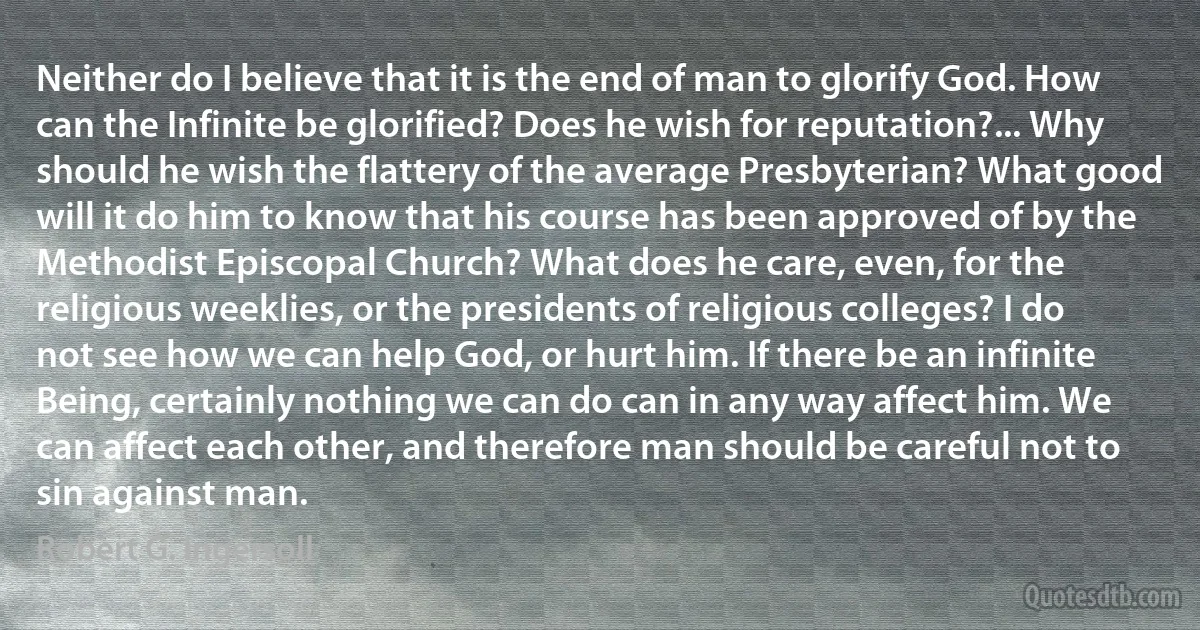 Neither do I believe that it is the end of man to glorify God. How can the Infinite be glorified? Does he wish for reputation?... Why should he wish the flattery of the average Presbyterian? What good will it do him to know that his course has been approved of by the Methodist Episcopal Church? What does he care, even, for the religious weeklies, or the presidents of religious colleges? I do not see how we can help God, or hurt him. If there be an infinite Being, certainly nothing we can do can in any way affect him. We can affect each other, and therefore man should be careful not to sin against man. (Robert G. Ingersoll)