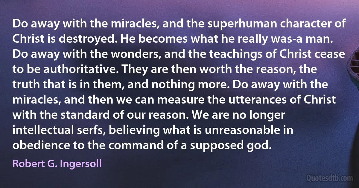 Do away with the miracles, and the superhuman character of Christ is destroyed. He becomes what he really was-a man. Do away with the wonders, and the teachings of Christ cease to be authoritative. They are then worth the reason, the truth that is in them, and nothing more. Do away with the miracles, and then we can measure the utterances of Christ with the standard of our reason. We are no longer intellectual serfs, believing what is unreasonable in obedience to the command of a supposed god. (Robert G. Ingersoll)