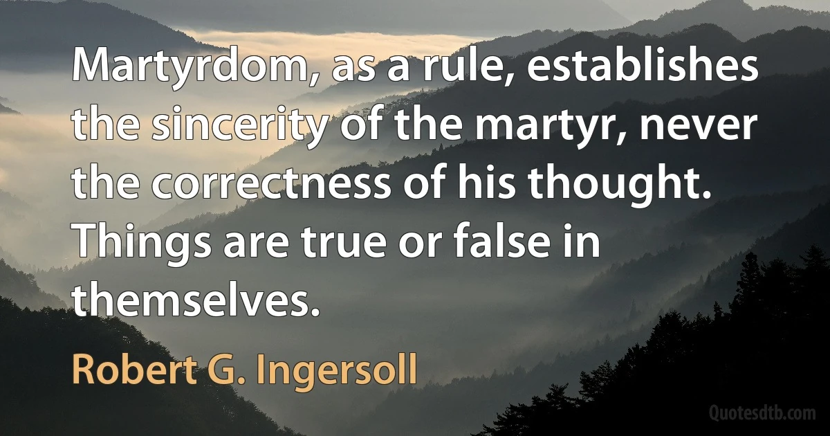 Martyrdom, as a rule, establishes the sincerity of the martyr, never the correctness of his thought. Things are true or false in themselves. (Robert G. Ingersoll)