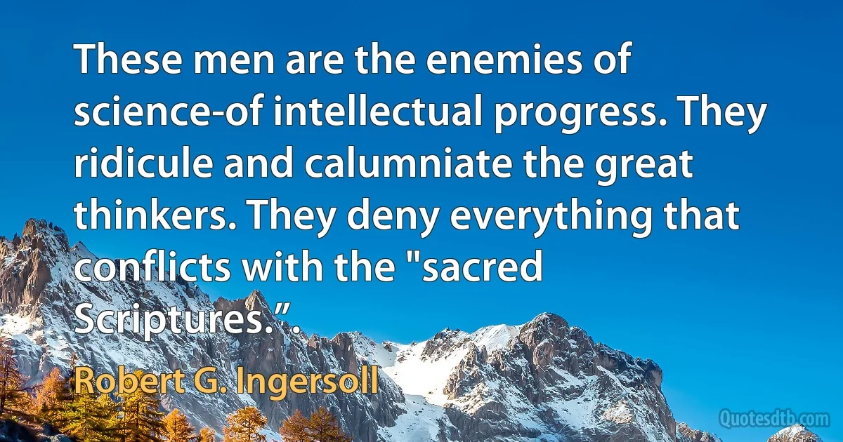 These men are the enemies of science-of intellectual progress. They ridicule and calumniate the great thinkers. They deny everything that conflicts with the "sacred Scriptures.”. (Robert G. Ingersoll)