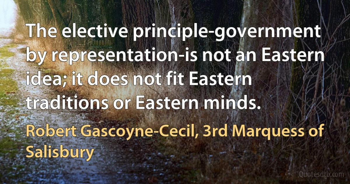 The elective principle-government by representation-is not an Eastern idea; it does not fit Eastern traditions or Eastern minds. (Robert Gascoyne-Cecil, 3rd Marquess of Salisbury)