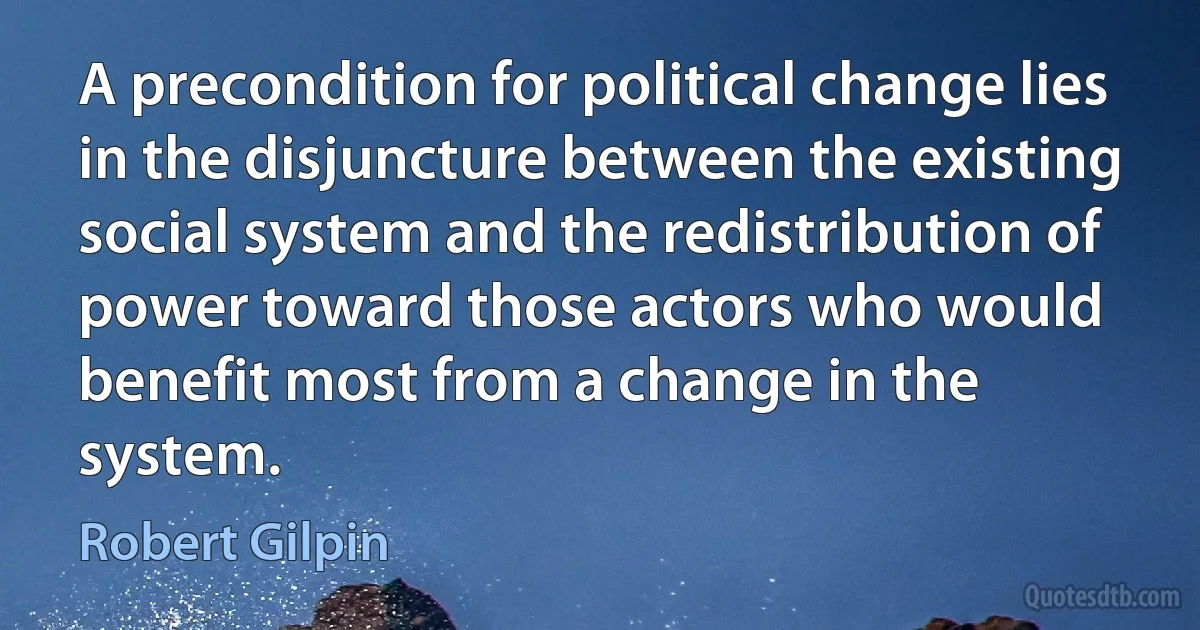 A precondition for political change lies in the disjuncture between the existing social system and the redistribution of power toward those actors who would benefit most from a change in the system. (Robert Gilpin)