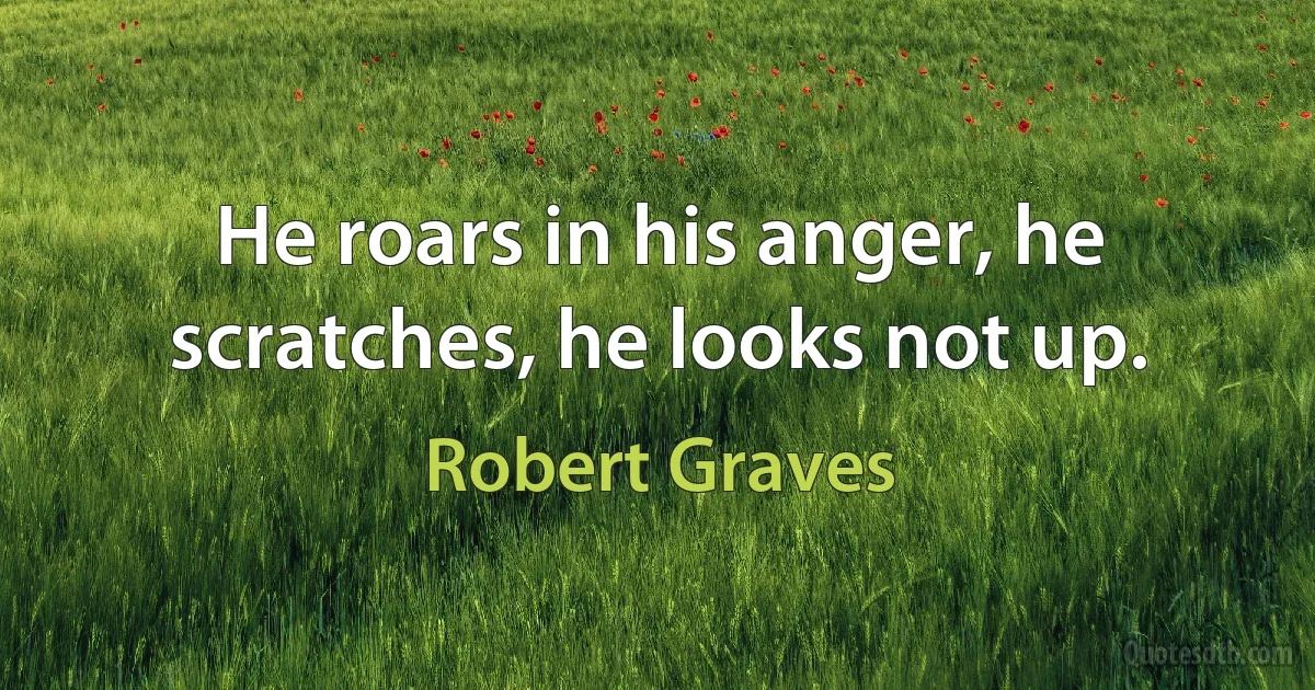 He roars in his anger, he scratches, he looks not up. (Robert Graves)