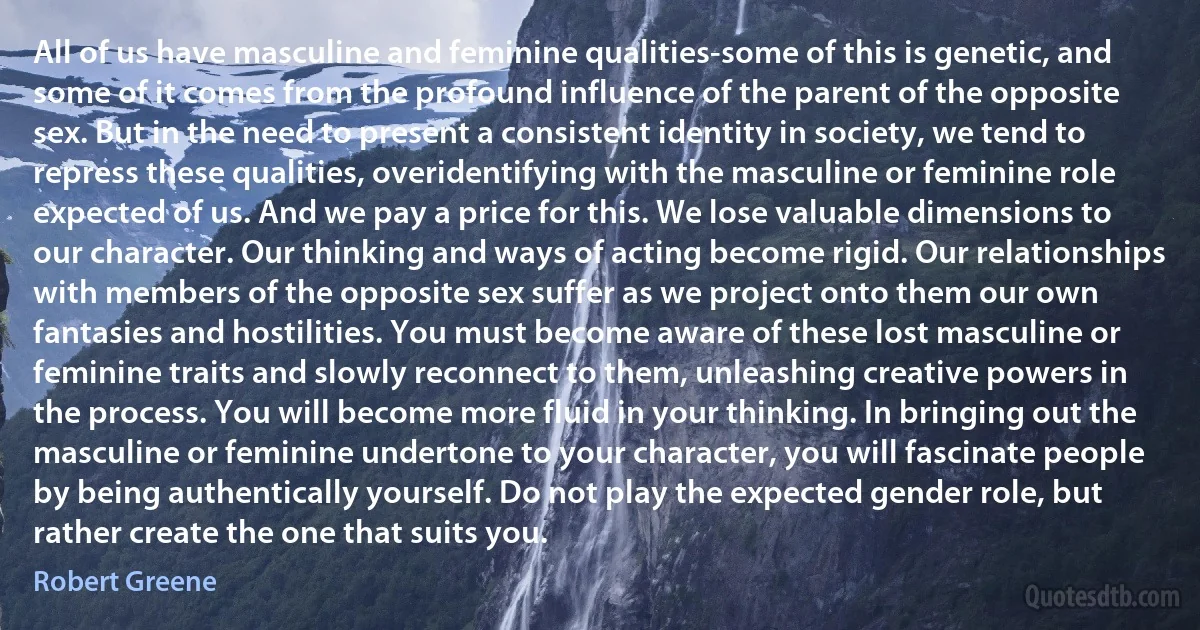 All of us have masculine and feminine qualities-some of this is genetic, and some of it comes from the profound influence of the parent of the opposite sex. But in the need to present a consistent identity in society, we tend to repress these qualities, overidentifying with the masculine or feminine role expected of us. And we pay a price for this. We lose valuable dimensions to our character. Our thinking and ways of acting become rigid. Our relationships with members of the opposite sex suffer as we project onto them our own fantasies and hostilities. You must become aware of these lost masculine or feminine traits and slowly reconnect to them, unleashing creative powers in the process. You will become more fluid in your thinking. In bringing out the masculine or feminine undertone to your character, you will fascinate people by being authentically yourself. Do not play the expected gender role, but rather create the one that suits you. (Robert Greene)