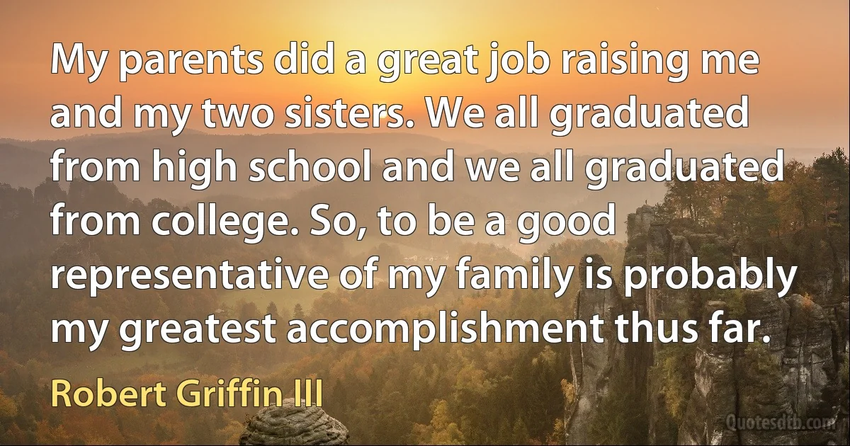 My parents did a great job raising me and my two sisters. We all graduated from high school and we all graduated from college. So, to be a good representative of my family is probably my greatest accomplishment thus far. (Robert Griffin III)