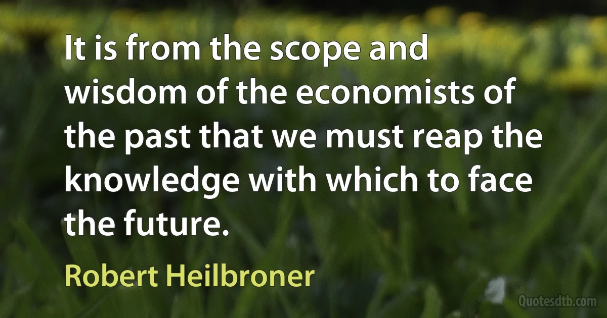 It is from the scope and wisdom of the economists of the past that we must reap the knowledge with which to face the future. (Robert Heilbroner)