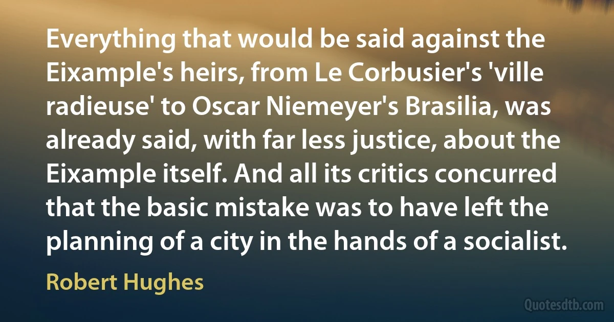 Everything that would be said against the Eixample's heirs, from Le Corbusier's 'ville radieuse' to Oscar Niemeyer's Brasilia, was already said, with far less justice, about the Eixample itself. And all its critics concurred that the basic mistake was to have left the planning of a city in the hands of a socialist. (Robert Hughes)