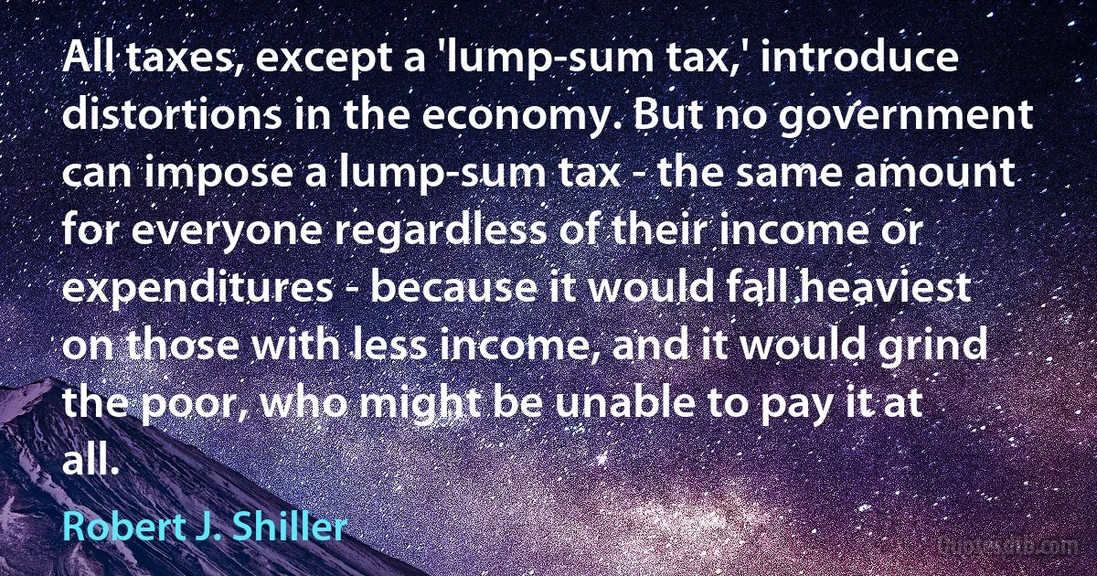 All taxes, except a 'lump-sum tax,' introduce distortions in the economy. But no government can impose a lump-sum tax - the same amount for everyone regardless of their income or expenditures - because it would fall heaviest on those with less income, and it would grind the poor, who might be unable to pay it at all. (Robert J. Shiller)