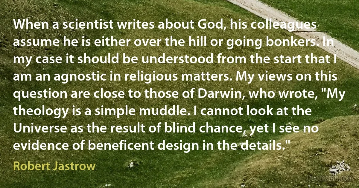 When a scientist writes about God, his colleagues assume he is either over the hill or going bonkers. In my case it should be understood from the start that I am an agnostic in religious matters. My views on this question are close to those of Darwin, who wrote, "My theology is a simple muddle. I cannot look at the Universe as the result of blind chance, yet I see no evidence of beneficent design in the details." (Robert Jastrow)