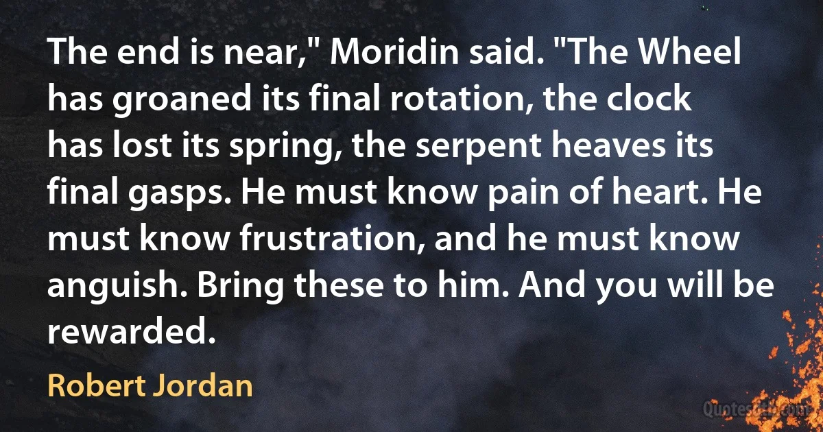 The end is near," Moridin said. "The Wheel has groaned its final rotation, the clock has lost its spring, the serpent heaves its final gasps. He must know pain of heart. He must know frustration, and he must know anguish. Bring these to him. And you will be rewarded. (Robert Jordan)