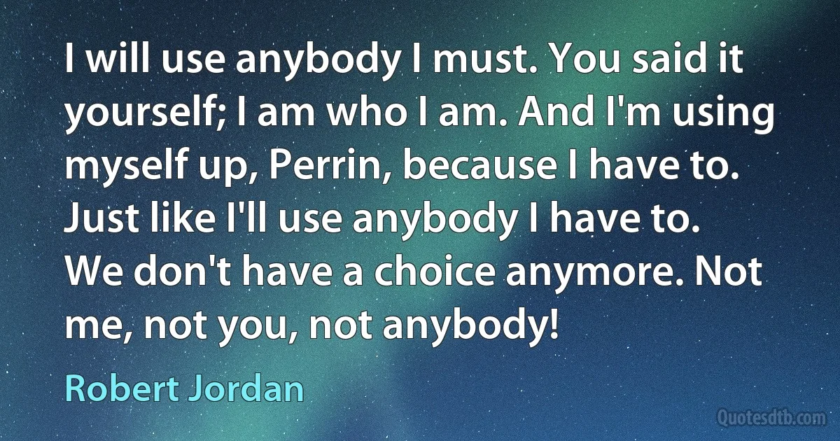 I will use anybody I must. You said it yourself; I am who I am. And I'm using myself up, Perrin, because I have to. Just like I'll use anybody I have to. We don't have a choice anymore. Not me, not you, not anybody! (Robert Jordan)