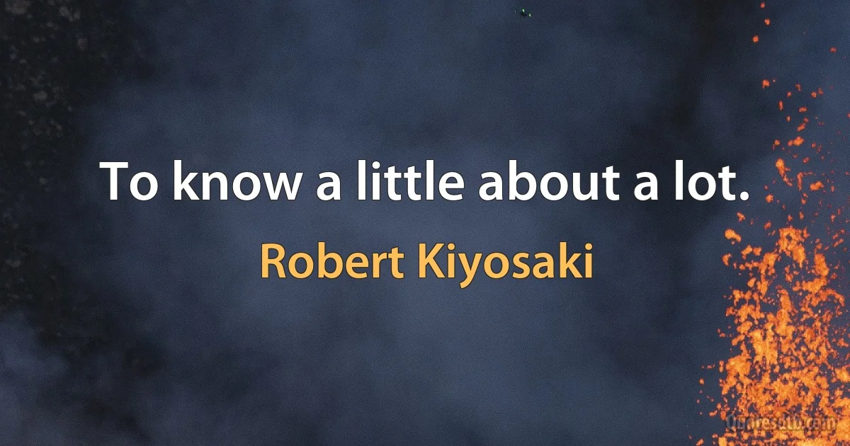 To know a little about a lot. (Robert Kiyosaki)