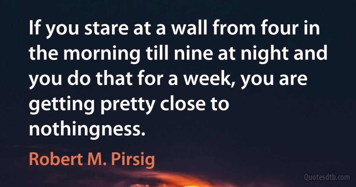 If you stare at a wall from four in the morning till nine at night and you do that for a week, you are getting pretty close to nothingness. (Robert M. Pirsig)