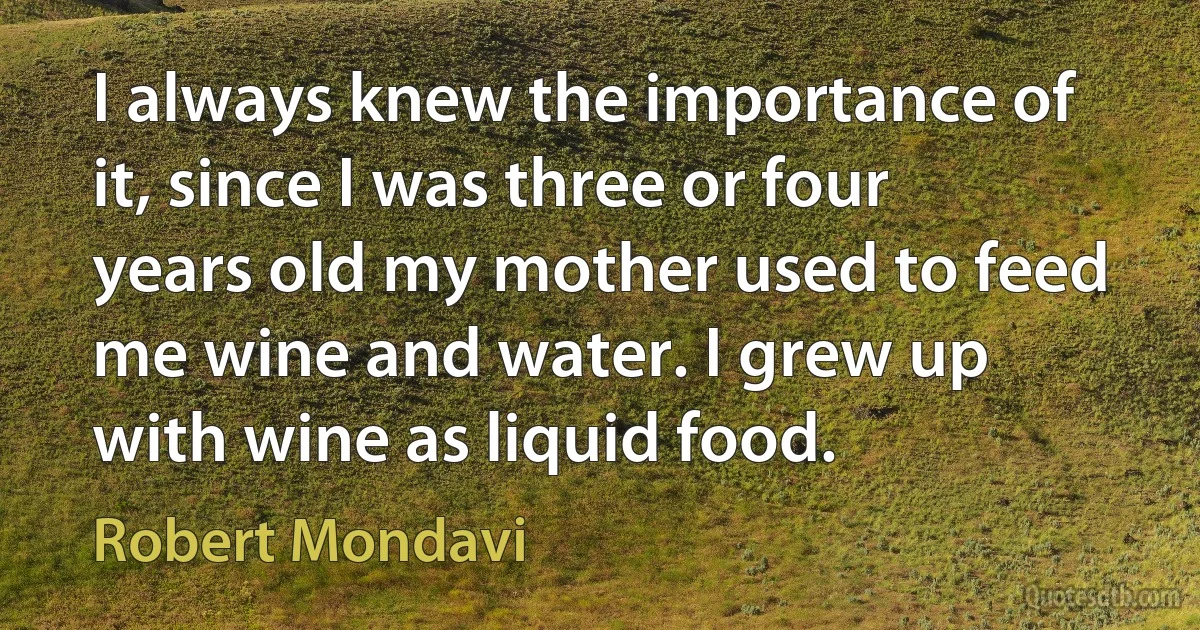 I always knew the importance of it, since I was three or four years old my mother used to feed me wine and water. I grew up with wine as liquid food. (Robert Mondavi)