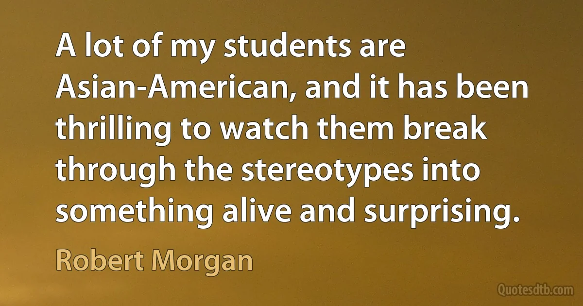 A lot of my students are Asian-American, and it has been thrilling to watch them break through the stereotypes into something alive and surprising. (Robert Morgan)