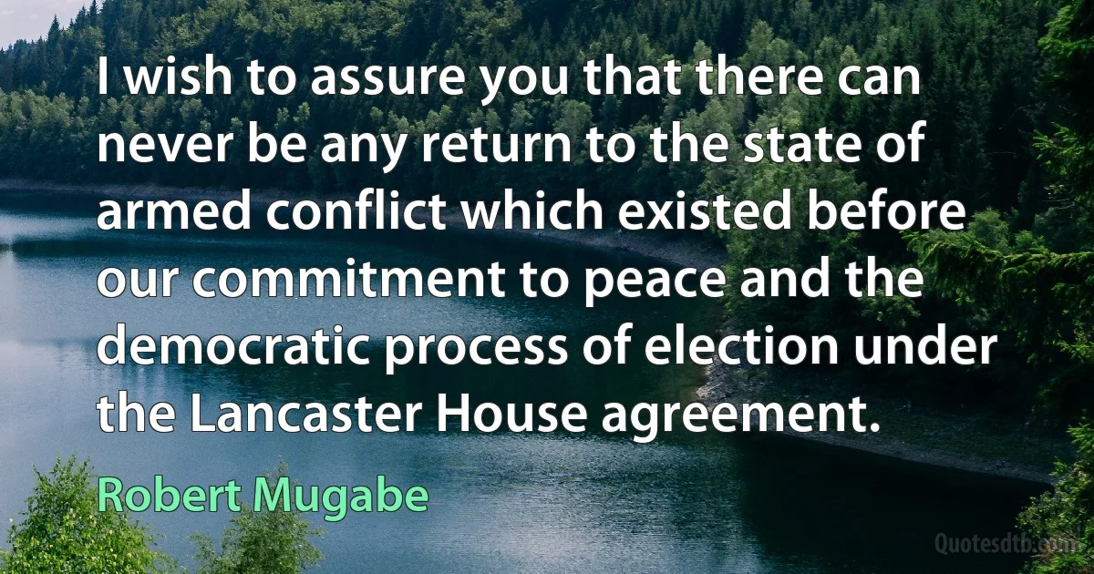 I wish to assure you that there can never be any return to the state of armed conflict which existed before our commitment to peace and the democratic process of election under the Lancaster House agreement. (Robert Mugabe)