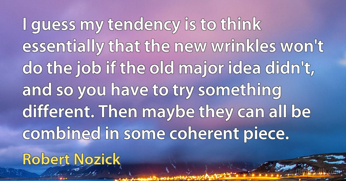 I guess my tendency is to think essentially that the new wrinkles won't do the job if the old major idea didn't, and so you have to try something different. Then maybe they can all be combined in some coherent piece. (Robert Nozick)