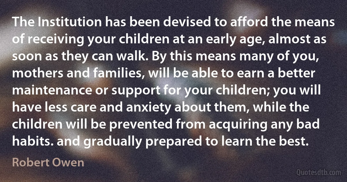 The Institution has been devised to afford the means of receiving your children at an early age, almost as soon as they can walk. By this means many of you, mothers and families, will be able to earn a better maintenance or support for your children; you will have less care and anxiety about them, while the children will be prevented from acquiring any bad habits. and gradually prepared to learn the best. (Robert Owen)