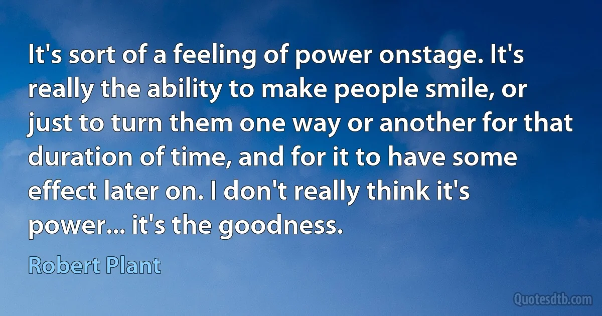 It's sort of a feeling of power onstage. It's really the ability to make people smile, or just to turn them one way or another for that duration of time, and for it to have some effect later on. I don't really think it's power... it's the goodness. (Robert Plant)