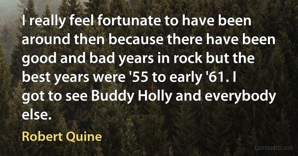 I really feel fortunate to have been around then because there have been good and bad years in rock but the best years were '55 to early '61. I got to see Buddy Holly and everybody else. (Robert Quine)