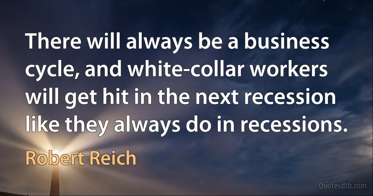 There will always be a business cycle, and white-collar workers will get hit in the next recession like they always do in recessions. (Robert Reich)