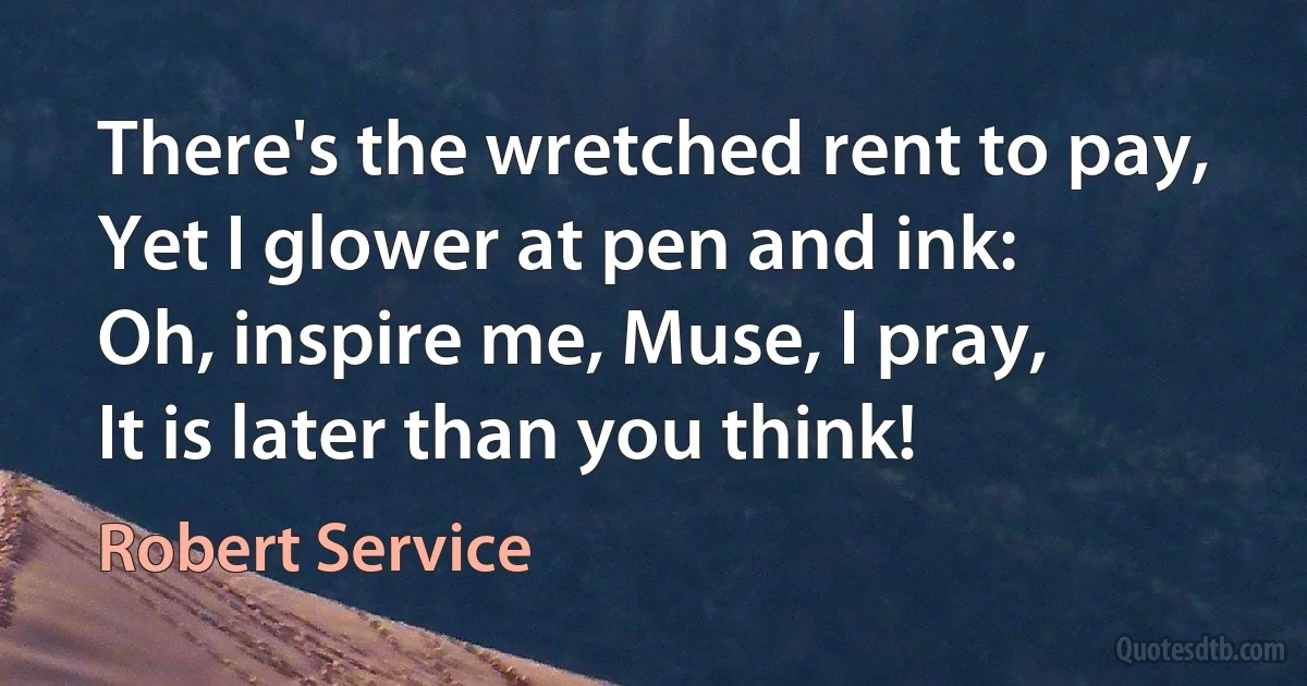 There's the wretched rent to pay,
Yet I glower at pen and ink:
Oh, inspire me, Muse, I pray,
It is later than you think! (Robert Service)