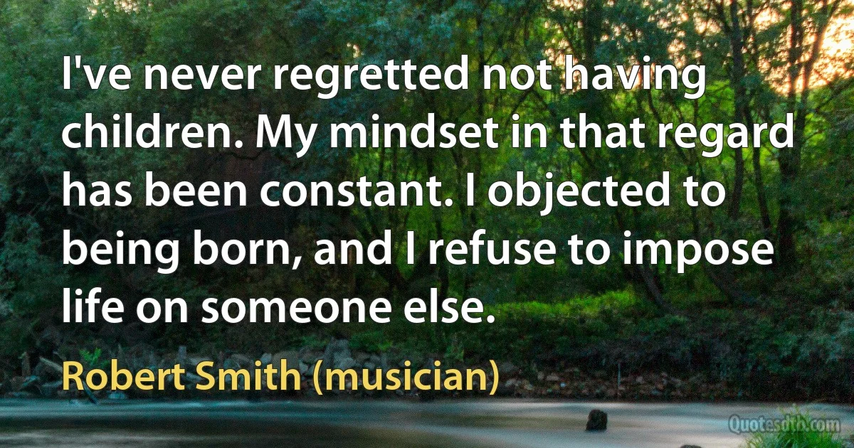 I've never regretted not having children. My mindset in that regard has been constant. I objected to being born, and I refuse to impose life on someone else. (Robert Smith (musician))