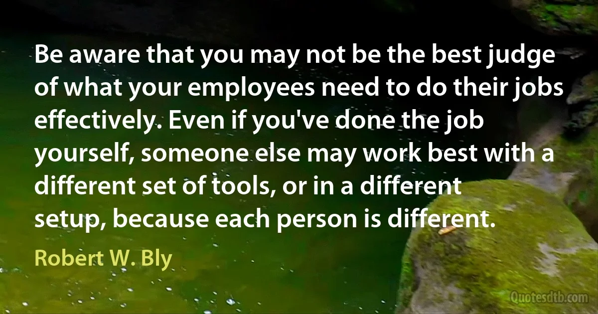 Be aware that you may not be the best judge of what your employees need to do their jobs effectively. Even if you've done the job yourself, someone else may work best with a different set of tools, or in a different setup, because each person is different. (Robert W. Bly)