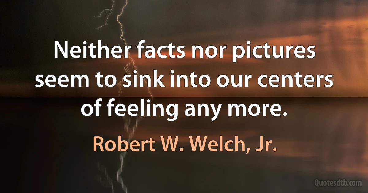 Neither facts nor pictures seem to sink into our centers of feeling any more. (Robert W. Welch, Jr.)