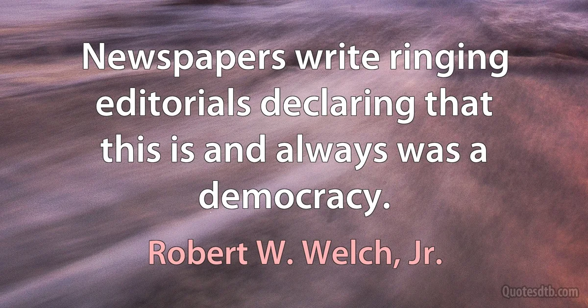 Newspapers write ringing editorials declaring that this is and always was a democracy. (Robert W. Welch, Jr.)