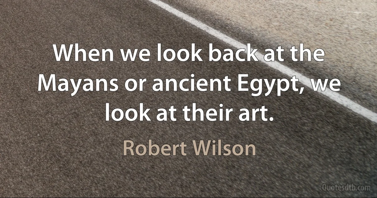 When we look back at the Mayans or ancient Egypt, we look at their art. (Robert Wilson)