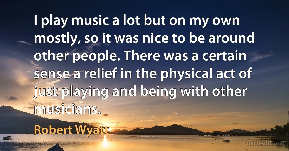 I play music a lot but on my own mostly, so it was nice to be around other people. There was a certain sense a relief in the physical act of just playing and being with other musicians. (Robert Wyatt)