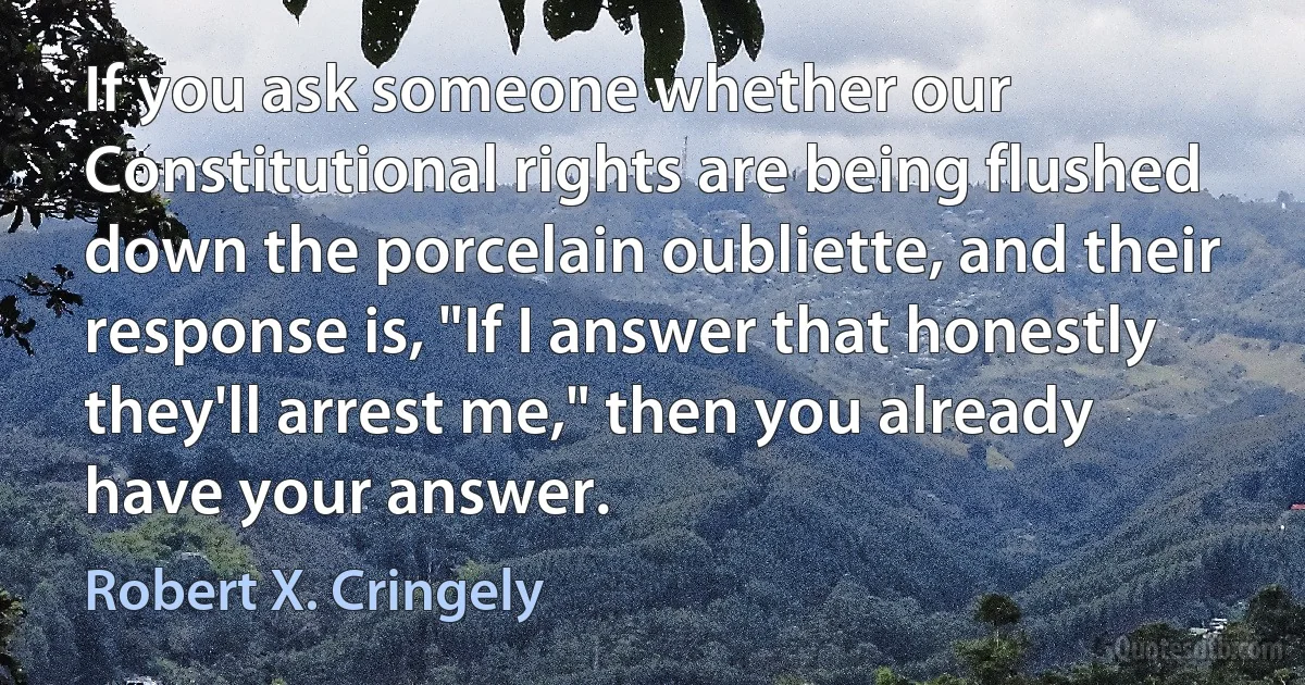 If you ask someone whether our Constitutional rights are being flushed down the porcelain oubliette, and their response is, "If I answer that honestly they'll arrest me," then you already have your answer. (Robert X. Cringely)